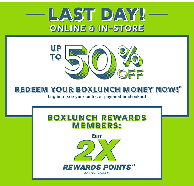 Last Day! Online and In-Store. Up to 50% Off When You Redeem Your BoxLunch Money Now! Log In TO See Your Codes At Payment In Checkout. BoxLunch Rewards Members Earn 2X Rewards Points. Must Be Logged In