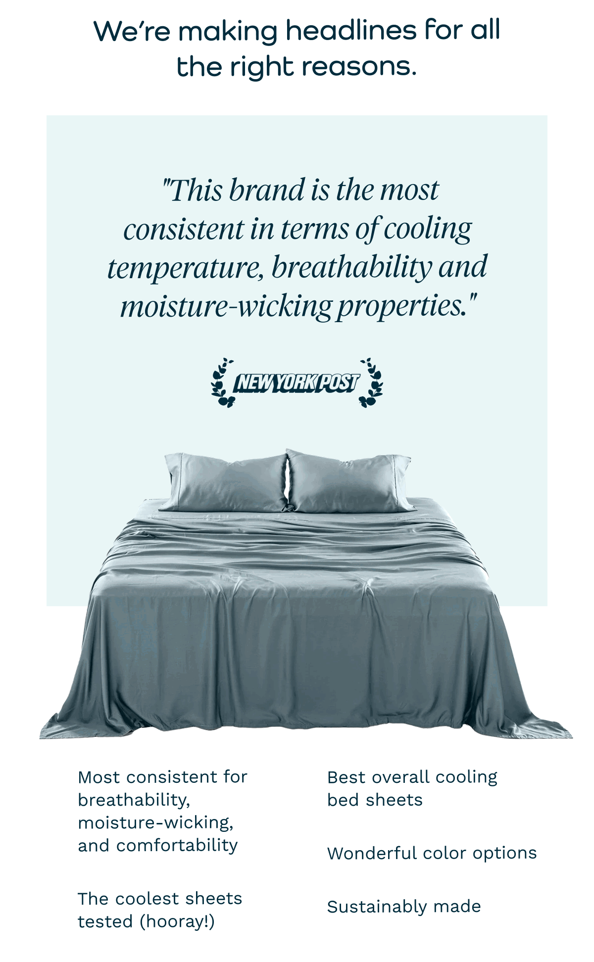 We’re making headlines for all the right reasons.  "This brand is the most consistent in terms of cooling temperature, breathability and moisture-wicking properties." Most consistent for breathability, moisture-wicking, and comfortability Best overall cooling bed sheets Wonderful color options The coolest sheets tested (hooray!) Sustainably made “The softest and coolest sheets we had ever used. Our body temperature immediately lowered and stayed at a comfortable temperature throughout the night when we slept on the sheets.” If you’ve been thinking about refreshing your bedding, now’s the perfect time. TENCEL Eucalyptus Sheet Set in Butter Cream TENCEL Eucalyptus Sheet Set in Rose Blush Stock up while your favorites are still available. P.S. We’ve got a new product coming soon! Keep an eye on your inbox for more details.  SHOP NOW