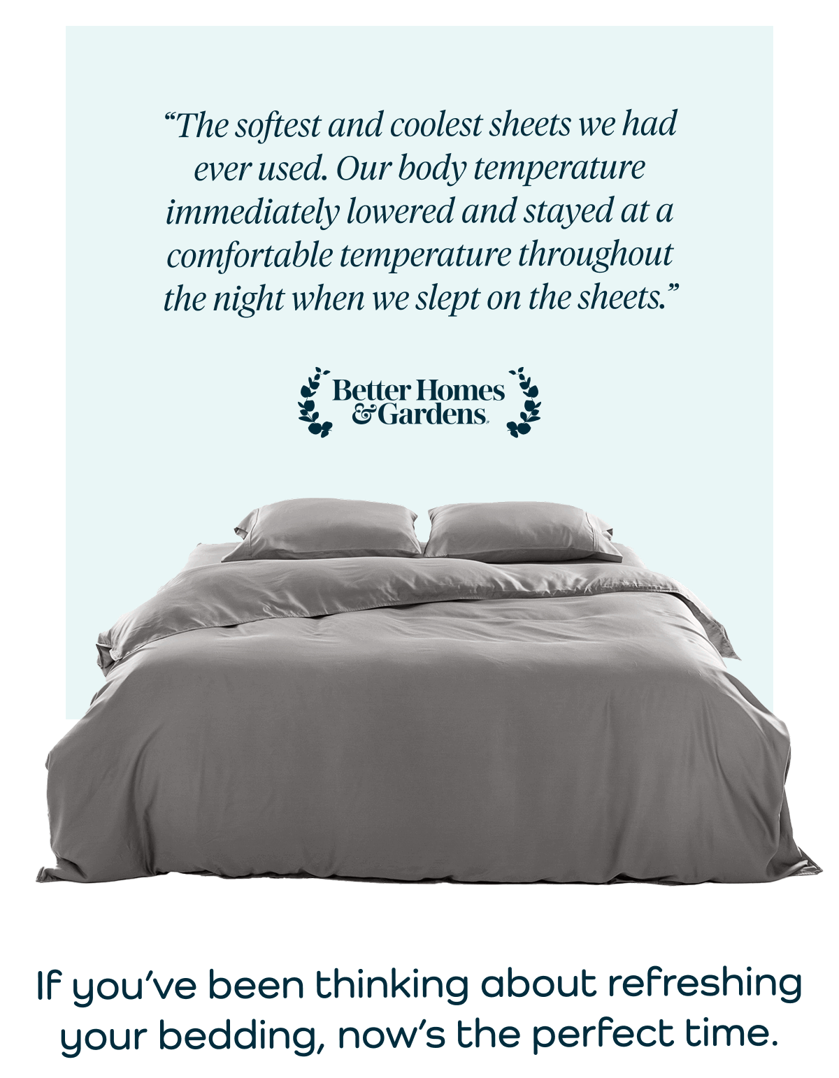 “The softest and coolest sheets we had ever used. Our body temperature immediately lowered and stayed at a comfortable temperature throughout the night when we slept on the sheets.”