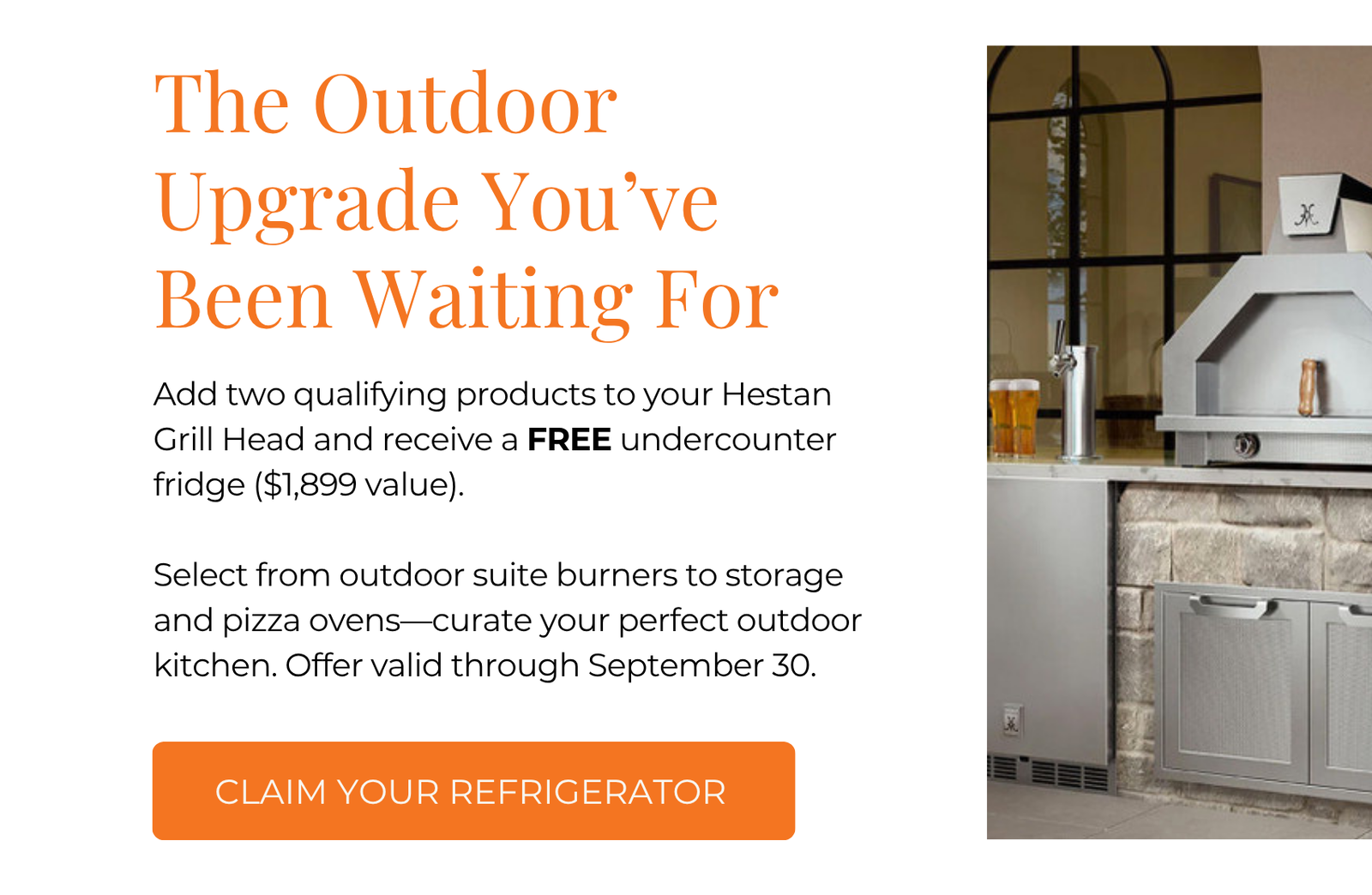 Exclusive Offer: Your Dream Alfresco Upgrade, On Us. Add two qualifying products to your Hestan Grill Head and receive a FREE undercounter fridge ($1,899 value). Select from outdoor suite burners to storage and pizza ovens—curate your perfect outdoor kitchen. Offer valid through September 30. Click here to Build Your Suite with Hestan Outdoor.