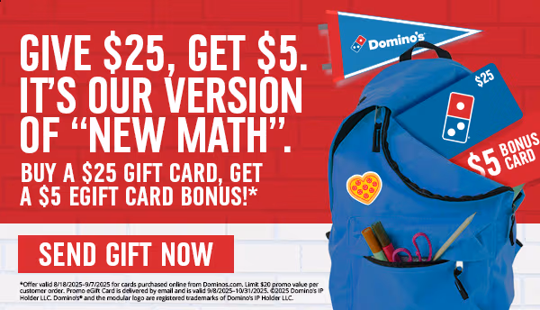 Give $25, Get $5.It's our version for 'New Math'.- Buy a $25 Gift card, Get a $5 EGift card Bonus!*- Send Gift Now- *Offer valid 8/18/2025-9/7/2025 for card purchased online from Domino's.com.Limit $20 promo value per customer order. Promo egift is delivered by email and is valid 9/8/2025- 10/31/2025.©2025 Domino's IP Holder LLC. Domino's® and the modular logo are registered trademarks of Domino's IP Holder LLC.