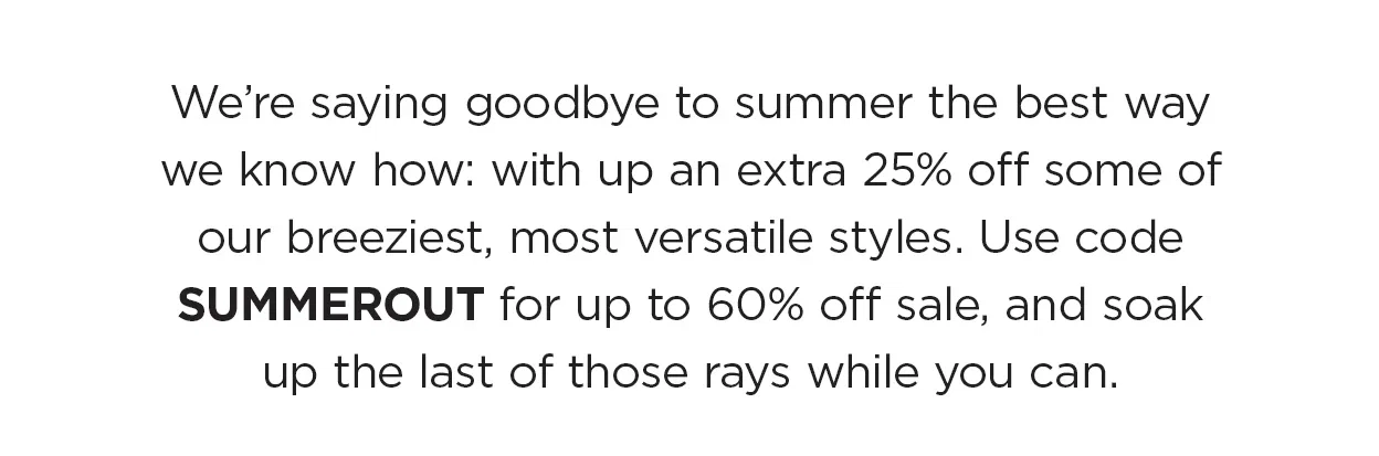 We’re saying goodbye to summer the best way we know how: with up an extra 25% off some of our breeziest, most versatile styles. Use code SUMMEROUT for up to 60% off, and soak up the last of those rays while you can.