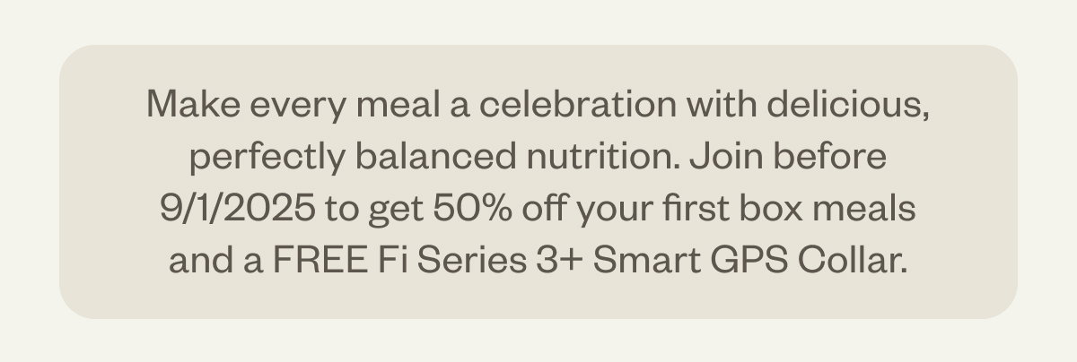 Make every meal a celebration with delicious, perfectly balanced nutrition. Join before 9/1/2025 to get 50% off your first box meals and a FREE Fi Series 3+ Smart GPS Collar.
