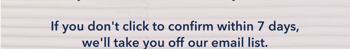 If you don't click to confirm within 7 days, we'll take you off our email list.