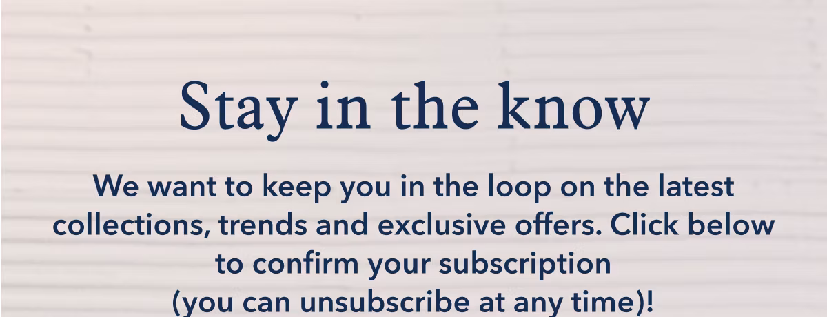 Stay in the know | We want to keep you in the loop on the lates collections, trends and exclusive offers. Click below to confirm your subscription (you can unsubscribe at any time)!