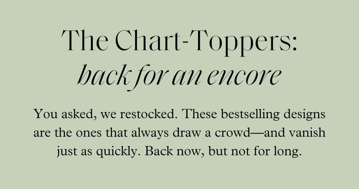 The Chart-Toppers: back for an encore - You asked, we restocked. These bestselling designs are the ones that always draw a crowd—and vanish just as quickly. Back now, but not for long.