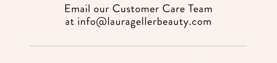 Email our Customer Care Team at info@lauragellerbeauty.com