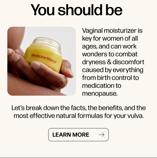 You should be. Vaginal moisturizer is key for women of all ages, and can work wonders to combat dryness & discomfort caused by everything from birth control to medication to menopause.  Let’s break down the facts, the benefits, and the most effective natural formulas for your vulva.  <<< Learn More >>>