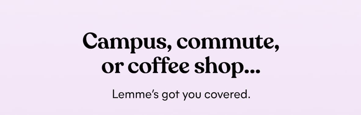 Campus, commute, or coffee shop… Lemme’s got you covered.