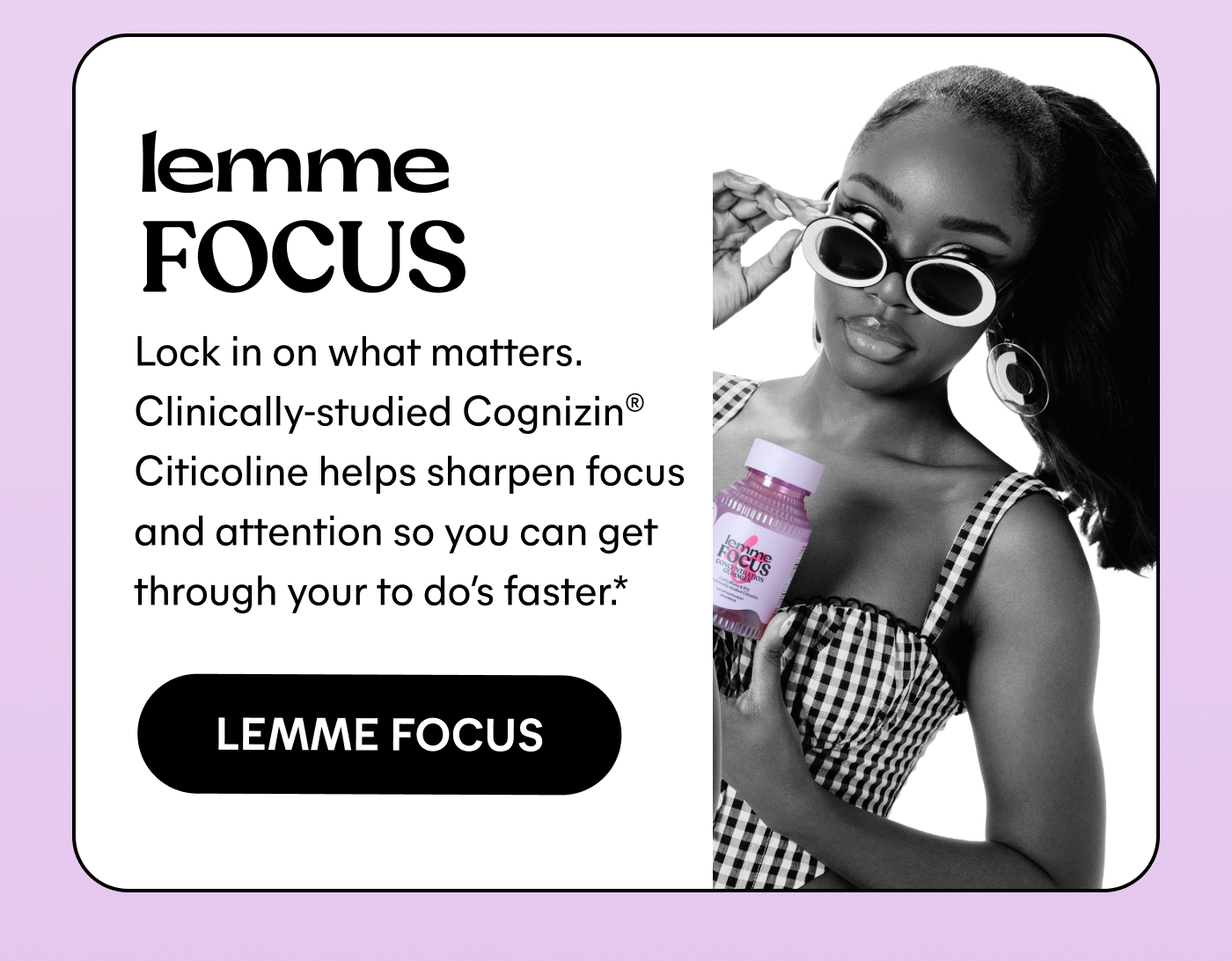Lemme Focus Lock in on what matters. Clinically-studied Cognizin® Citicoline helps sharpen focus and attention so you can get through your to do’s faster.* -- LEMME FOCUS