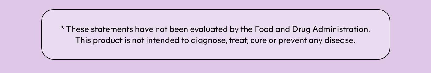 * These statements have not been evaluated by the Food and Drug Administration. This product is not intended to diagnose, treat, cure or prevent any disease.