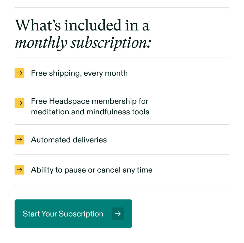 What’s included in a monthly subscription: Free shipping, every month | Free Headspace membership formeditation and mindfulness tools | Automated deliveries | Ability to pause or cancel any time. Start Your Subscription.