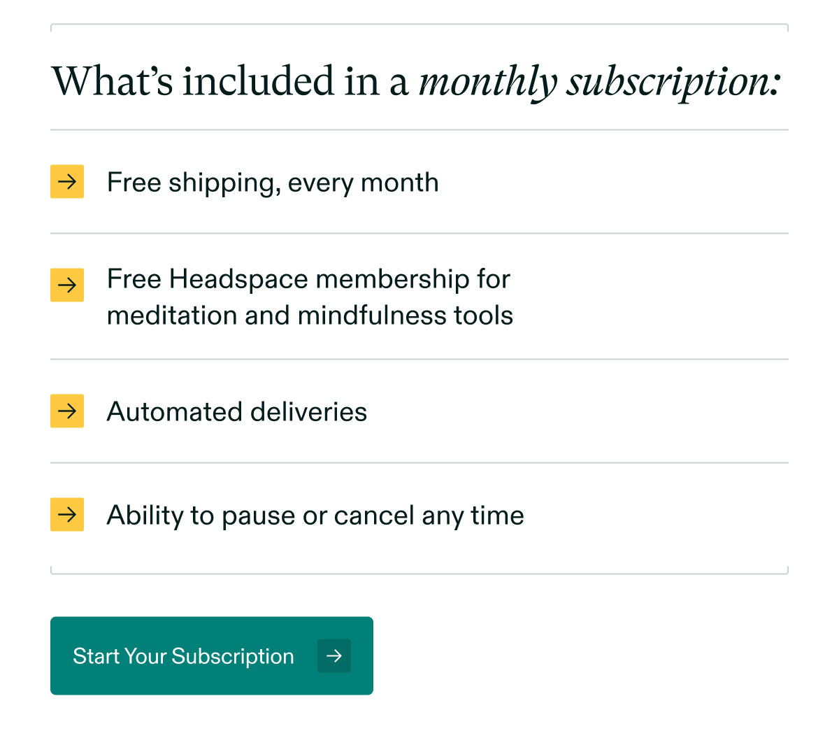 What’s included in a monthly subscription: Free shipping, every month | Free Headspace membership formeditation and mindfulness tools | Automated deliveries | Ability to pause or cancel any time. Start Your Subscription.