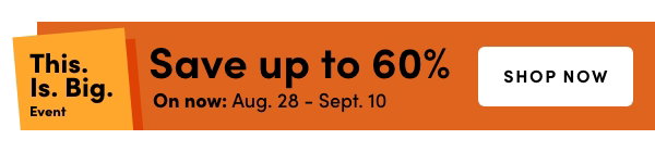 This. Is. Big. Event On now: Aug. 28 – Sept. 10 Save up to 60%