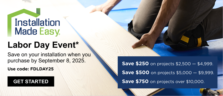 Text on Image: Installation Made Easy Labor Day Event* Save on your installation when you purchase by September 8, 2025. Get Started Save $250 on projects $2,500 - $4,999. Save $500 on projects $5,000 - $9,999. Save $750 on projects over $10,000 Image: Pro installing wood-look floors.