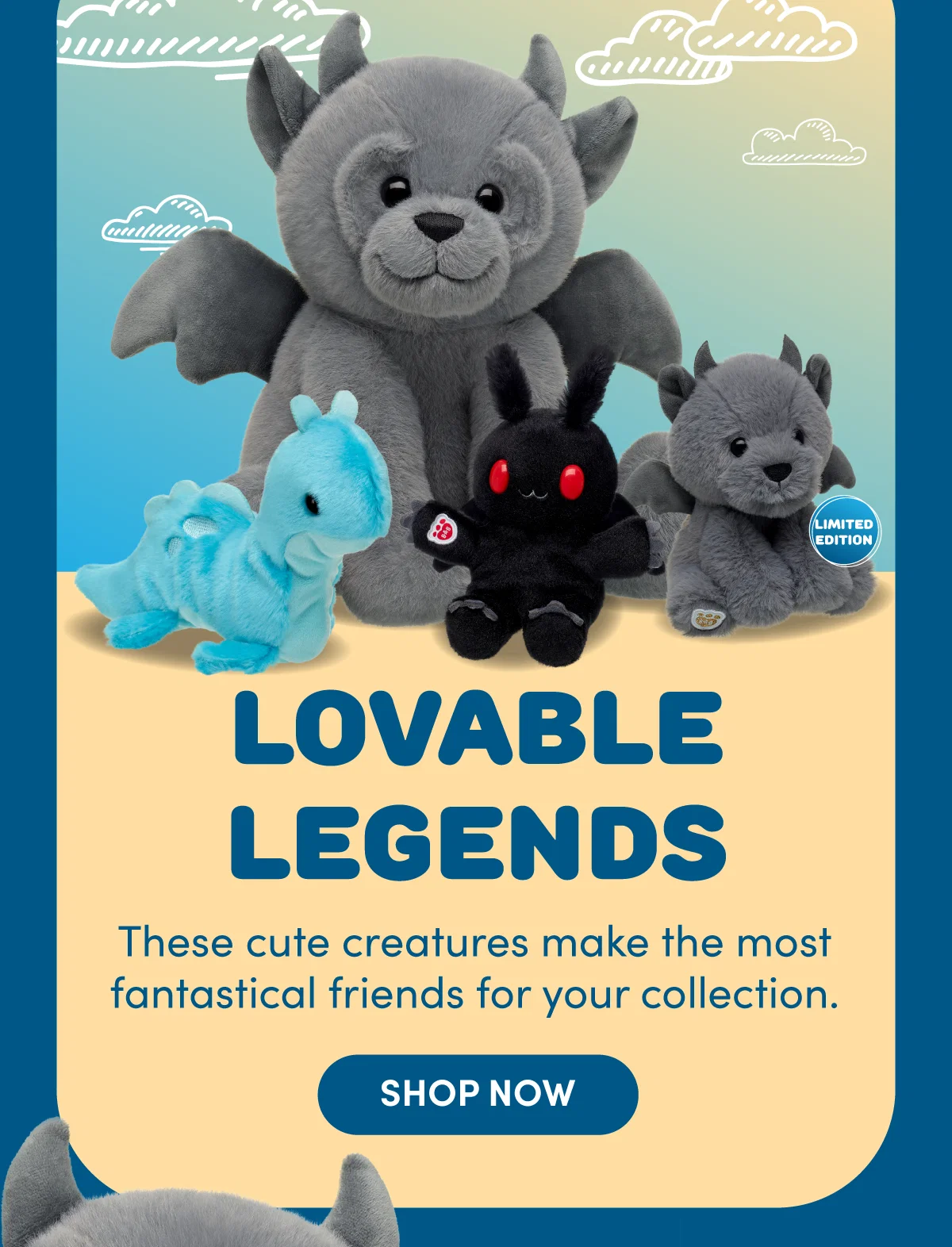  Build-A-Bear’s “Lovable Legends” mini beans and regular size Gargoyle. Header reads: “LOVABLE LEGENDS – These cute creatures make the most fantastical friends for your collection. SHOP NOW.” Featured plush toys include:Regular Size Gargoyle: “This stone-cold cute bear can't wait to stand guard in your collection. SHOP NOW.”Limited Edition Mini Beans® Gargoyle: “Its sparkly gold paw pad indicates its limited edition status! SHOP NOW.”Mini Beans® Snuggly Sea Monster: “Back in stock to make a magical splash. SHOP NOW.”Mini Beans® Mothman: “The man. The moth. The legend. Now in a mini size! SHOP NOW.”