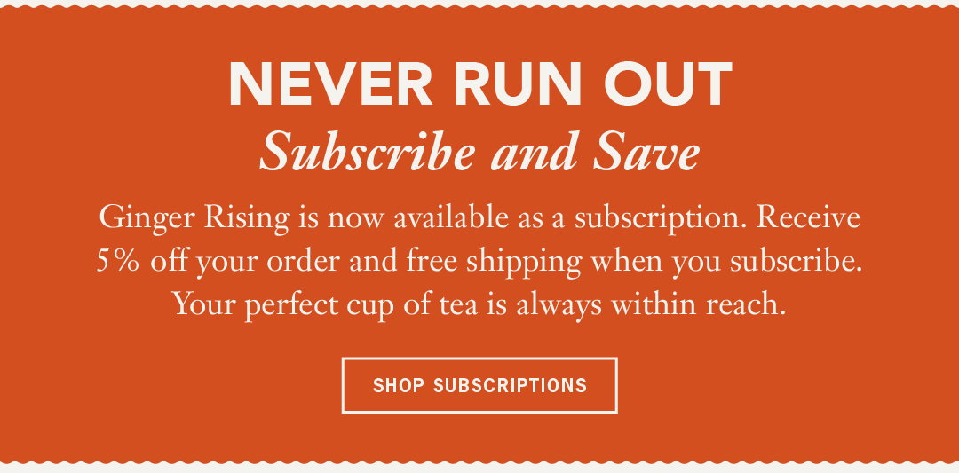 Ginger Rising is now available as a subscription. Receive 5% off your order and free shipping when you subscribe. Your perfect cup of tea is always within reach.  