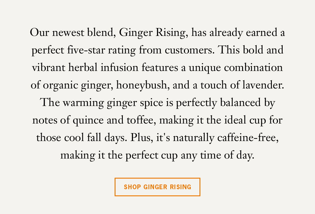 Our newest blend, Ginger Rising, has already earned a perfect five-star rating from customers. This bold and vibrant herbal infusion features a unique combination of organic ginger, honeybush, and a touch of lavender. The warming ginger spice is perfectly balanced by notes of quince and toffee, making it the ideal cup for those cool fall days. Plus, it's naturally caffeine-free, making it the perfect cup any time of day. 