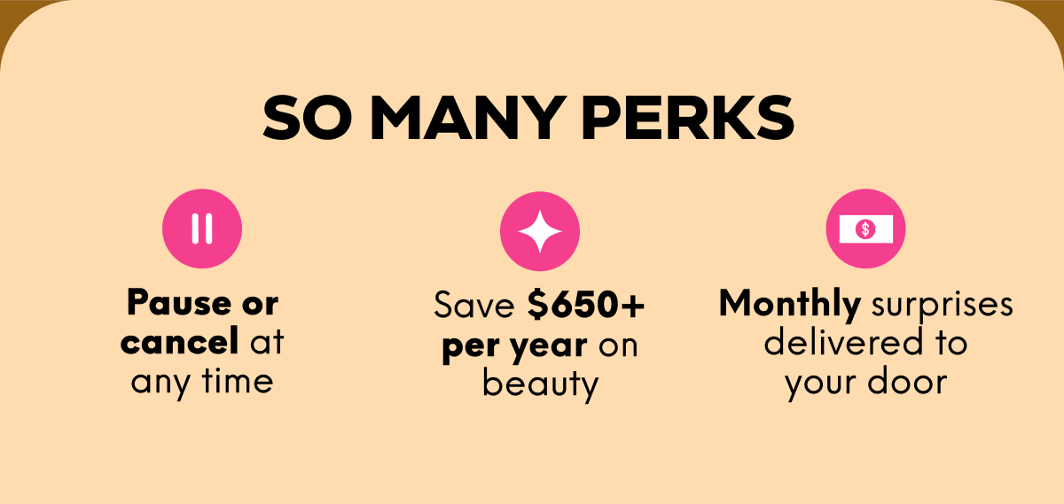 SO MANY PERKS: Pause or cancel at any time; Save $650+ per year on beauty; Monthly surprises delivered to your door.