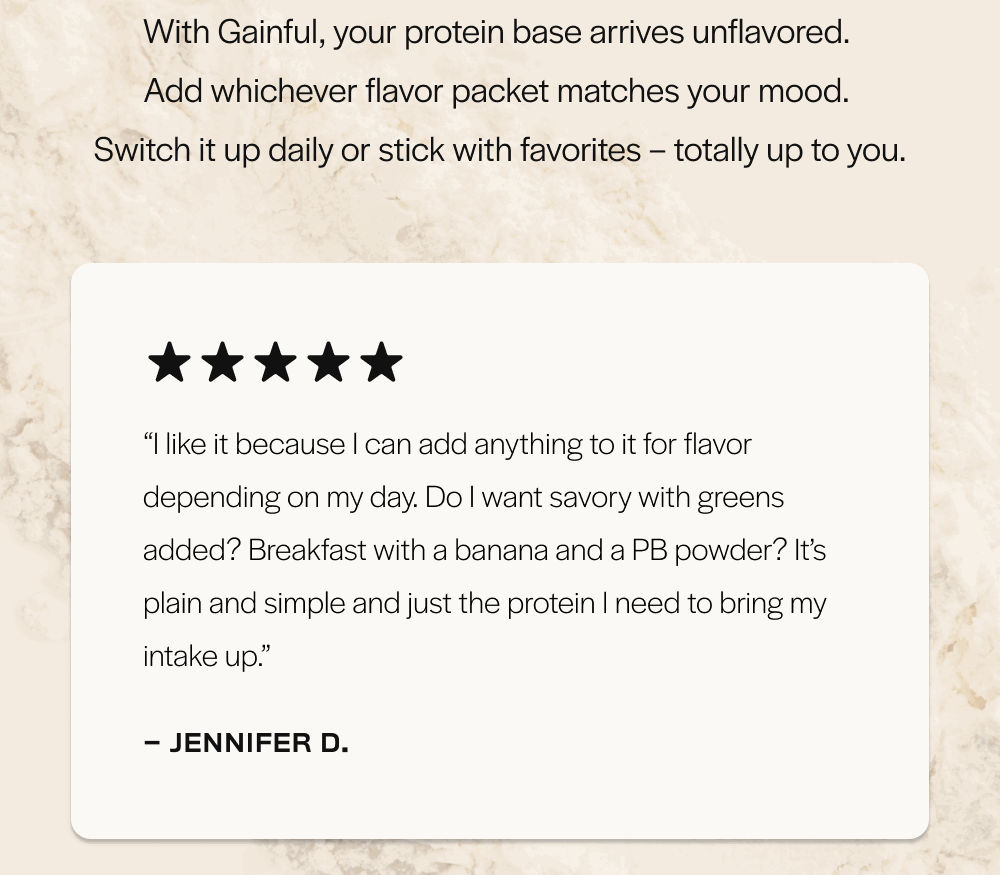 With Gainful, your protein base arrives unflavored. Add whichever flavor packet matches your mood. 