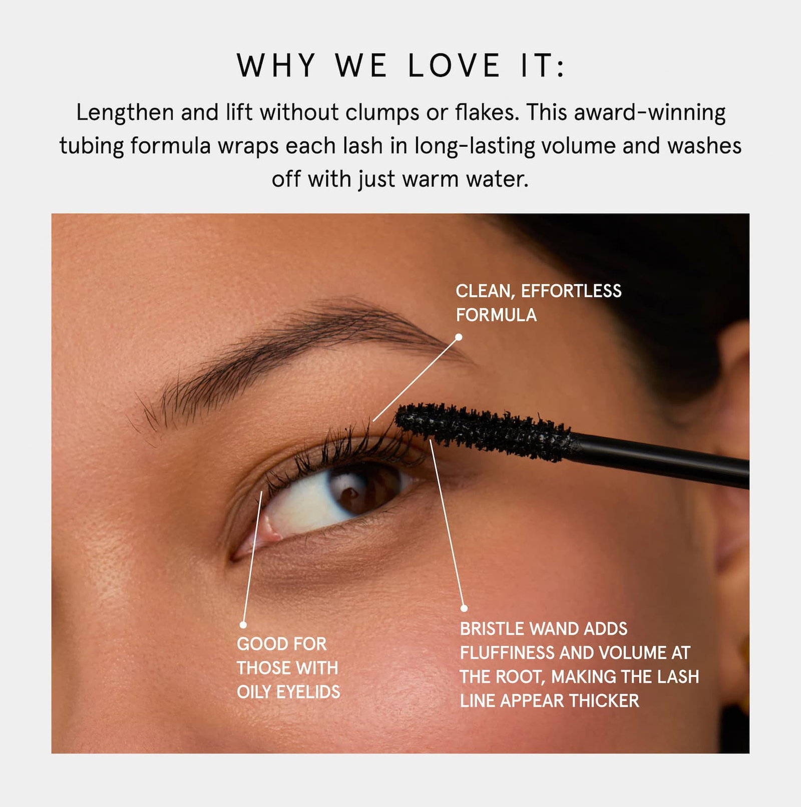 WHY WE LOVE IT: Lengthen and lift without clumps or flakes. This award-winning tubing formula wraps each lash in long-lasting volume and washes off with just warm water. Clean, effortless formula Good for those with  oily eyelids Bristle wand adds fluffiness and volume at the root, making the lash line appear thicker