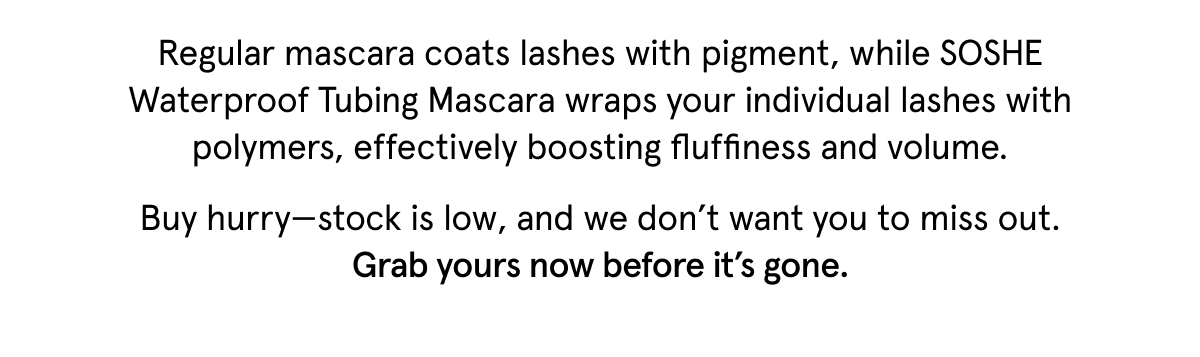 Regular mascara coats lashes with pigment, while SOSHE Waterproof Tubing Mascara wraps your individual lashes with polymers, effectively boosting fluffiness and volume. Buy hurry—stock is low, and we don’t want you to miss out. Grab yours now before it’s gone. 
