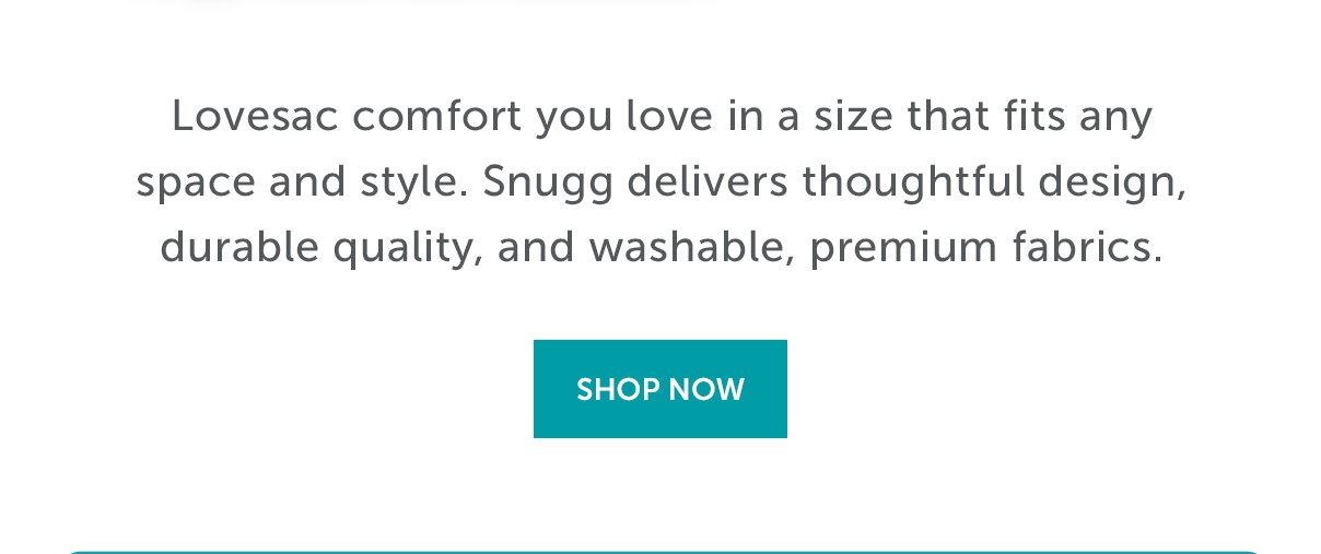 Lovesac comfort you love in a size that fits any space and style. Snugg delivers thoughtful design, durable quality, and washable, premium fabrics. SHOP NOW >>