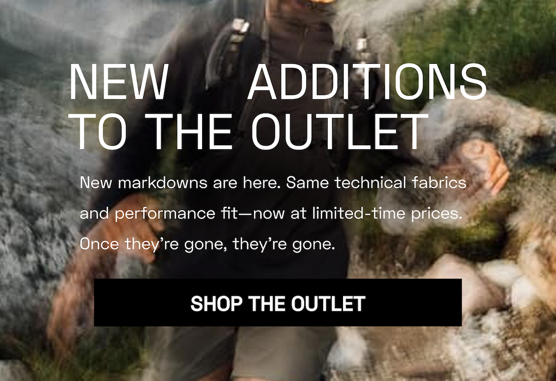 New Additions to the Outlet New markdowns are here. Same technical fabrics and performance fit—now at limited-time prices. Once they’re gone, they’re gone. Shop THE OUTLET
