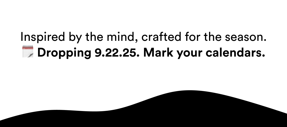 Inspired by the mind, crafted for the season. Dropping 9.22.25. Mark your calendars.