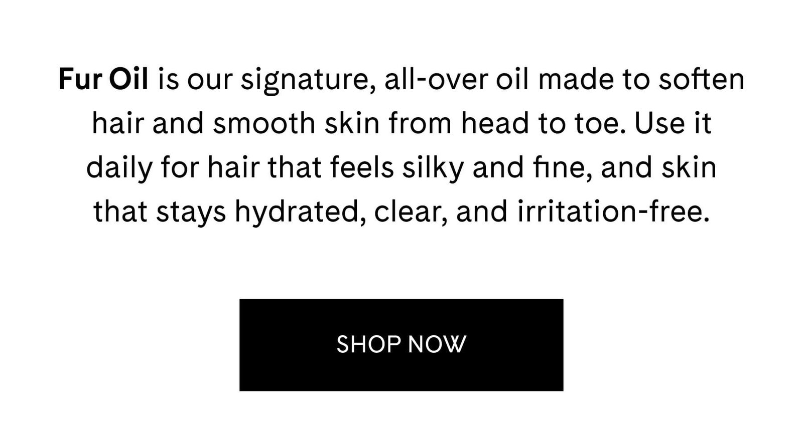 Fur Oil is our signature, all-over oil made to soften hair and smooth skin from head to toe. Use it daily for hair that feels silky and fine, and skin that stays hydrated, clear, and irritation-free. SHOP NOW