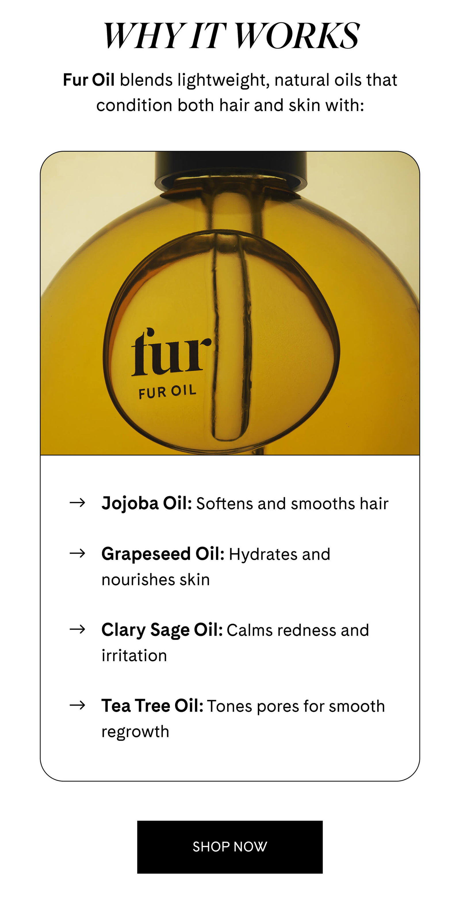 WHY IT WORKS Fur Oil blends lightweight, natural oils that condition both hair and skin with:  Jojoba Oil: Softens and smooths hair  Grapeseed Oil: Hydrates and nourishes skin  Clary Sage Oil: Calms redness and irritation  Tea Tree Oil: Tones pores for smooth regrowth SHOP NOW