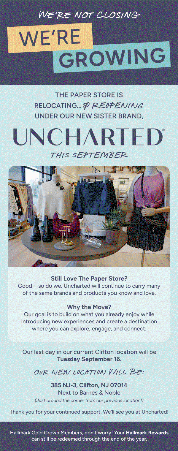 We're not closing we're growing The Paper Store is relocating... & reopening under our new sister brand, Uncharted this September. Still love The Paper Store? Good so do we. Uncharted will continue to carry many of the same brands and products you know and love. Why the move? Our goal is to build on what you already enjoy while introducing new experiences and create a destination where you can explore, engage, and connect. Our last day in our current Clifton location will be Tuesday September 16. Our new location will be: 385 NJ-3, Clifton, NJ 07u014 Next to Barnes & Noble (Just around the corner from our previous location! Thank you for your continued support. We'll see you at Uncharted! Hallmark Gold Crown Members, don't worry! Your Hallmark Rewards can still be redeemed through the end of the year.