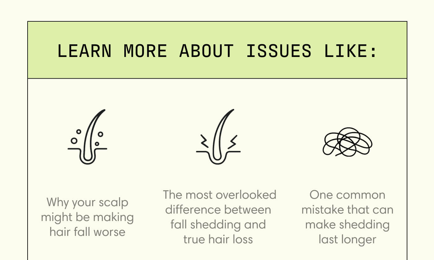 learn more about issues like: Why your scalp might be making hair fall worse  The most overlooked difference between fall shedding and true hair loss One common mistake that can make shedding last longer