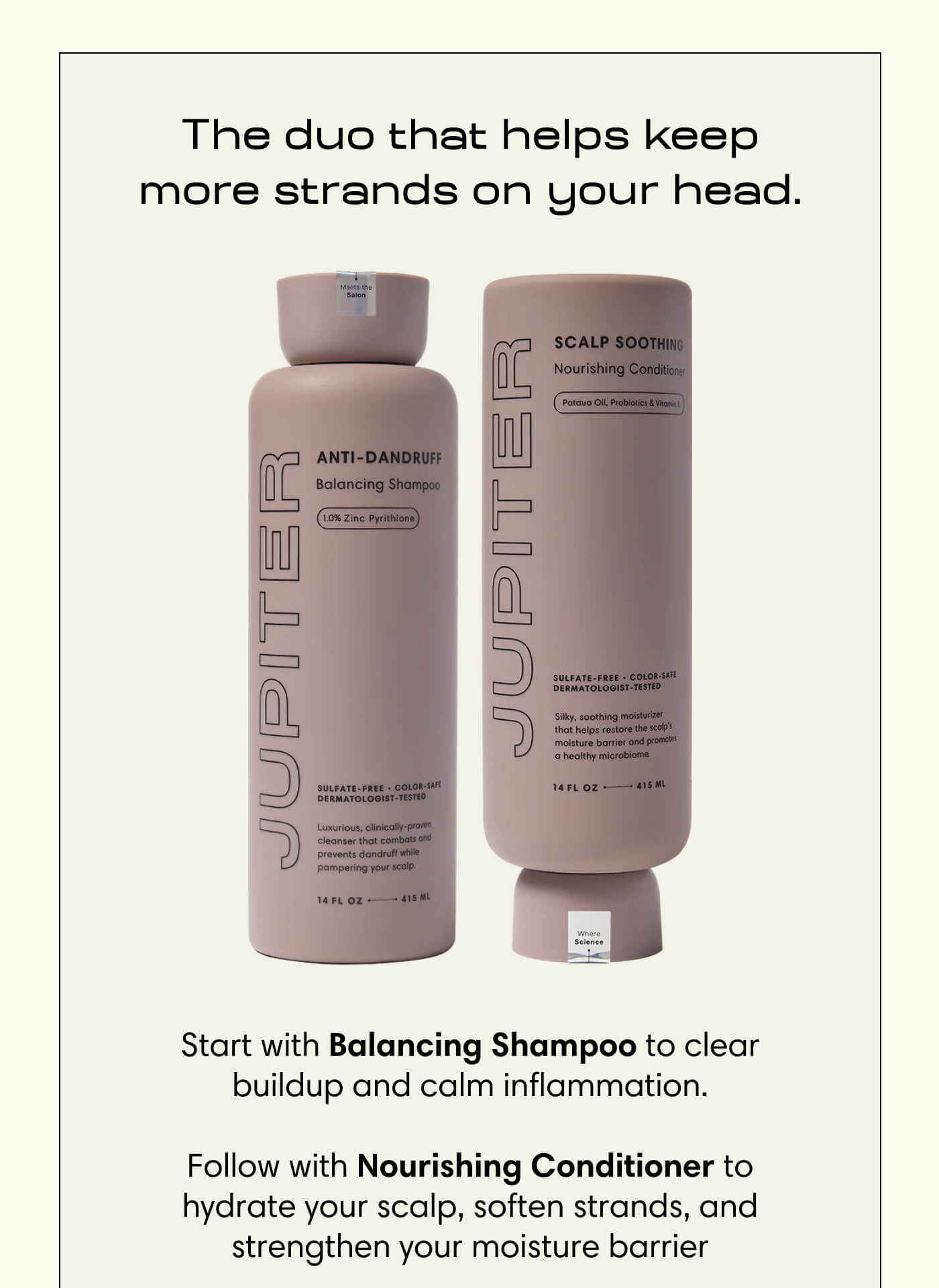 The duo that helps keep more strands on your head. Start with Balancing Shampoo to clear buildup and calm inflammation.  Follow with Nourishing Conditioner to hydrate your scalp, soften strands, and strengthen your moisture barrier