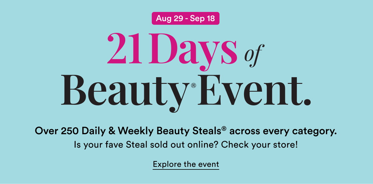 Aug 29 - Sep 18 | 21 Days of Beauty Event | Over 250 Daily & Weekly Beauty Steals across every category | Is your fave Steal sold out online? Check your store!