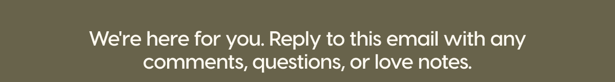 We're here for you. Reply to this email with any comments, questions, or love notes.