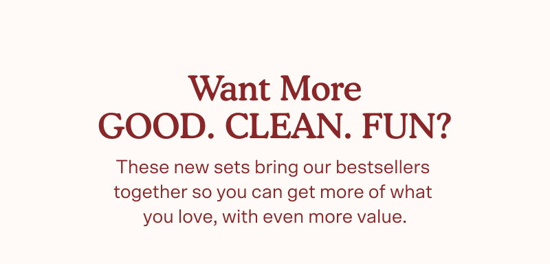 Want more GOOD. CLEAN. FUN? These new sets bring our bestsellers  together so you can get more of what  you love, with even more value.