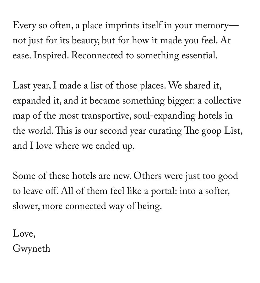Every so often, a place imprints itself in your memory—not just for its beauty, but for how it made you feel. At ease. Inspired. Reconnected to something essential.  Last year, I made a list of those places. We shared it, expanded it, and it became something bigger: a collective map of the most transportive, soul-expanding hotels in the world. This is our second year curating The goop List, and I love where we ended up.  Some of these hotels are new. Others were just too good to leave off. All of them feel like a portal: into a softer, slower, more connected way of being.