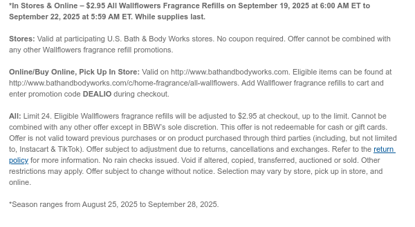 *In Stores & Online – $2.95 Wallflower Fragrance Refills (Original price up to $7.95) on September 19, 2025 at 6:00 AM ET to September 22, 2025 at 5:59 AM ET. While supplies last.  Stores: Valid at participating U.S. Bath & Body Works stores. No coupon required. Offer cannot be combined with any other Wallflowers fragrance refill promotions.  Online/Buy Online, Pick Up In Store: Valid on http://www.bathandbodyworks.com. Eligible items can be found at http://www.bathandbodyworks.com/c/home-fragrance/all-wallflowers. Add Wallflower fragrance refills to cart and enter promotion code DEALIO during checkout.  All: Limit 24. Eligible Wallflowers fragrance refills will be adjusted to $2.95 at checkout, up to the limit. Cannot be combined with any other offer except in BBW’s
 sole discretion. This offer is not redeemable for cash or gift cards. Offer is not valid toward previous purchases or on product purchased through third parties (including, but not limited to, Instacart & TikTok). Offer subject to adjustment due to returns, cancellations and exchanges. Refer to the return policy for more information. No rain checks issued. Void if altered, copied, transferred, auctioned or sold. Other restrictions may apply. Offer subject to change without notice. Selection may vary by store, pick up in store, and online.  *Season ranges from August 25, 2025 to September 28, 2025.