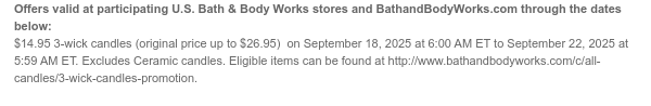 Offers valid at participating U.S. Bath & Body Works stores and BathandBodyWorks.com through the dates below: $14.95 3-wick candles on September 18, 2025 at 6:00 AM ET to September 22, 2025 at 5:59 AM ET. Excludes Disney Villains collection. Eligible items can be found at http://www.bathandbodyworks.com/c/all-candles/3-wick-candles-promotion.