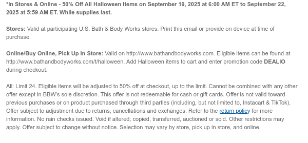*In Stores & Online - 50% Off All Halloween Items on September 19, 2025 at 6:00 AM ET to September 22, 2025 at 5:59 AM ET. While supplies last.  Stores: Valid at participating U.S. Bath & Body Works stores. Print this email or provide on device at time of purchase.  Online/Buy Online, Pick Up In Store: Valid on http://www.bathandbodyworks.com. Eligible items can be found at http://www.bathandbodyworks.com/t/halloween. Add Halloween items to cart and enter promotion code DEALIO during checkout.  All: Limit 24. Eligible items will be adjusted to 50% off at checkout, up to the limit. Cannot be combined with any other offer except in BBW’s sole discretion. This offer is not redeemable for cash or gift cards. Offer is not valid toward previous purchases or on product
 purchased through third parties (including, but not limited to, Instacart & TikTok). Offer subject to adjustment due to returns, cancellations and exchanges. Refer to the return policy for more information. No rain checks issued. Void if altered, copied, transferred, auctioned or sold. Other restrictions may apply. Offer subject to change without notice. Selection may vary by store, pick up in store, and online.
