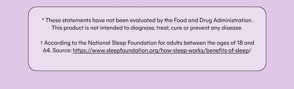 * These statements have not been evaluated by the Food and Drug Administration. This product is not intended to diagnose, treat, cure or prevent any disease.   † According to the National Sleep Foundation for adults between the ages of 18 and 64. Source: https://www.sleepfoundation.org/how-sleep-works/benefits-of-sleep/