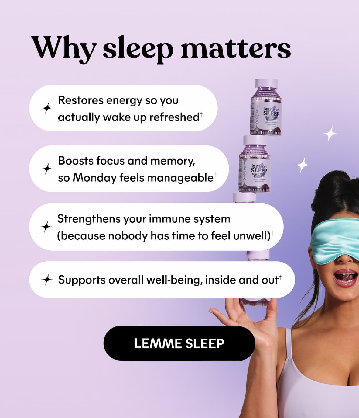 Why sleep matters ✔️ Restores energy so you actually wake up refreshed† ✔️ Strengthens your immune system (because nobody has time to feel unwell)† ✔️ Boosts focus and memory, so Monday feels manageable† ✔️ Supports overall well-being, inside and out† -- LEMME SLEEP