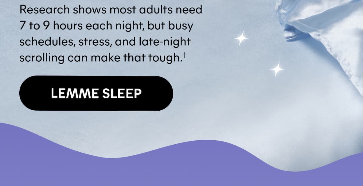 Research shows most adults need 7 to 9 hours each night, but busy schedules, stress, and late-night scrolling can make that tough.† -- LEMME SLEEP