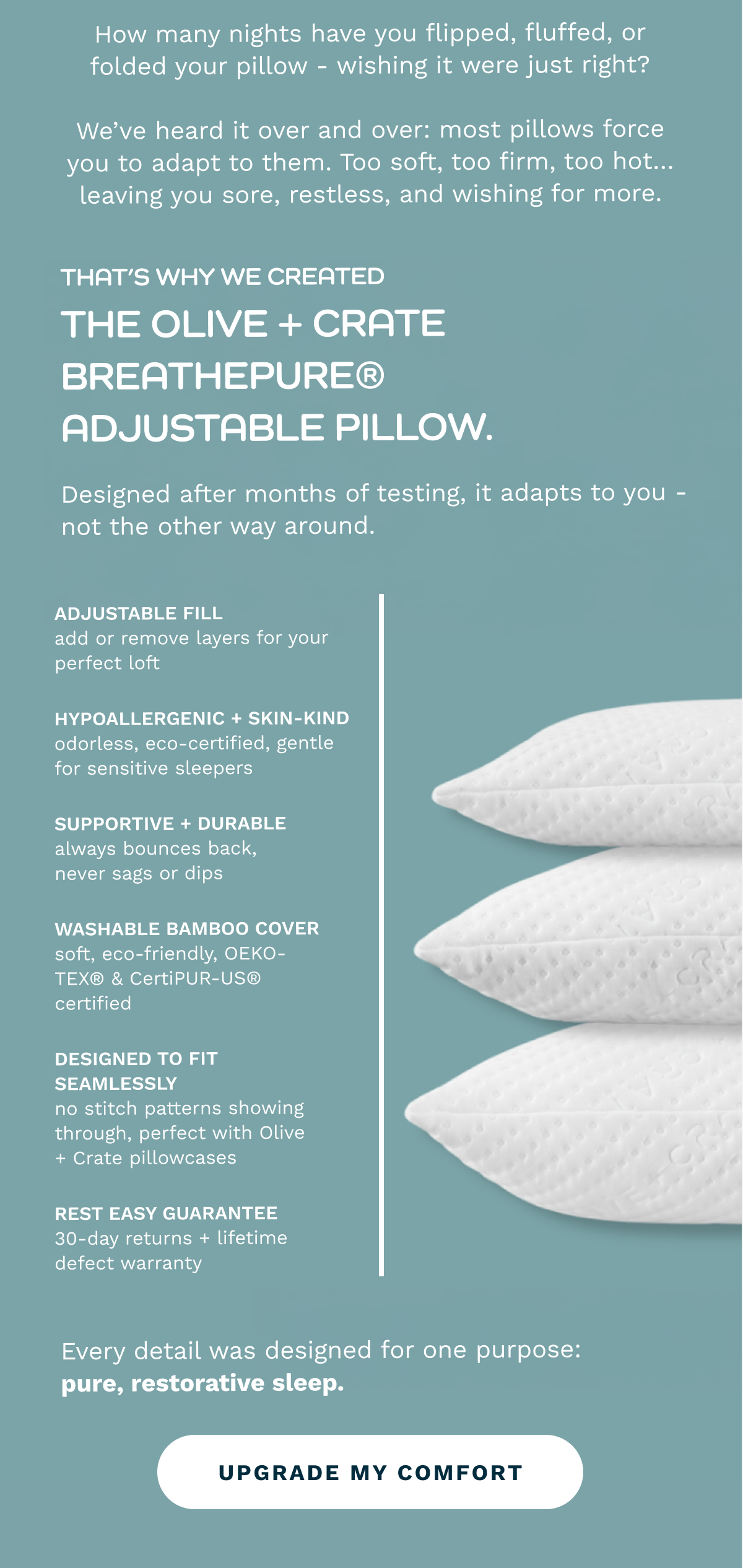 How many nights have you flipped, fluffed, or folded your pillow - wishing it were just right?  We’ve heard it over and over: most pillows force you to adapt to them. Too soft, too firm, too hot… leaving you sore, restless, and wishing for more. |  That’s why we created the Olive + Crate BreathePure® Adjustable Pillow. Designed after months of testing, it adapts to you - not the other way around. |  ✔️ Adjustable fill — add or remove layers (spare bag included) for your perfect loft  ✔️ Cooling + breathable — gel & memory foam blend regulates heat for sweat-free nights  ✔️ Hypoallergenic + skin-kind — odorless, eco-certified, gentle for sensitive sleepers  ✔️ Supportive & durable — always bounces back, never sags or dips  ✔️ Washable bamboo cover — soft, eco-friendly, OEKO-TEX® & CertiPUR-US® certified  ✔️ Designed to fit seamlessly — no stitch patterns showing through, perfect with Olive + Crate pillowcases  ✔️ Rest easy guarantee — 30-day returns + lifetime defect warranty  Every detail was designed for one purpose: pure, restorative sleep. [ UPGRADE MY COMFORT ]