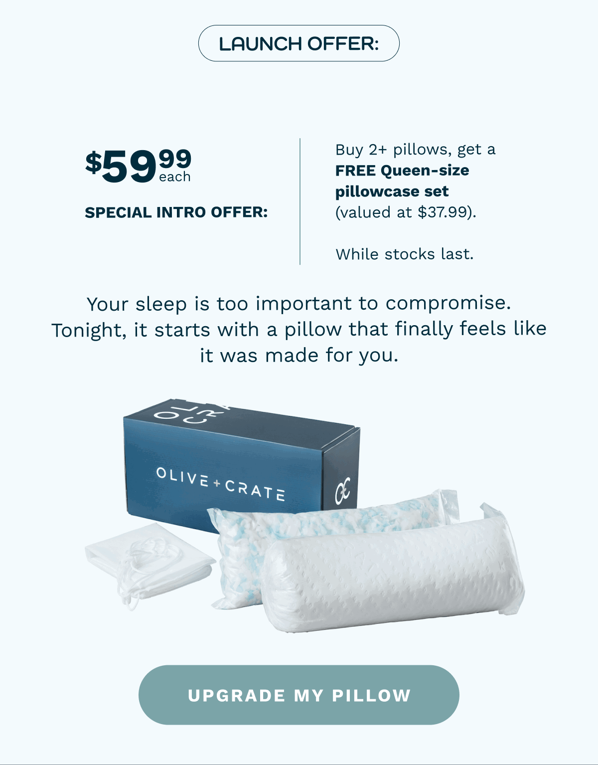 Launch Offer: $59.99 USD each. special intro price  Buy 2+ pillows, get a FREE Queen-size pillowcase set (valued at $37.99). exclusive to the first 100 orders | Your sleep is too important to compromise. Tonight, it starts with a pillow that finally feels like it was made for you. [ UPGRADE MY PILLOW ]