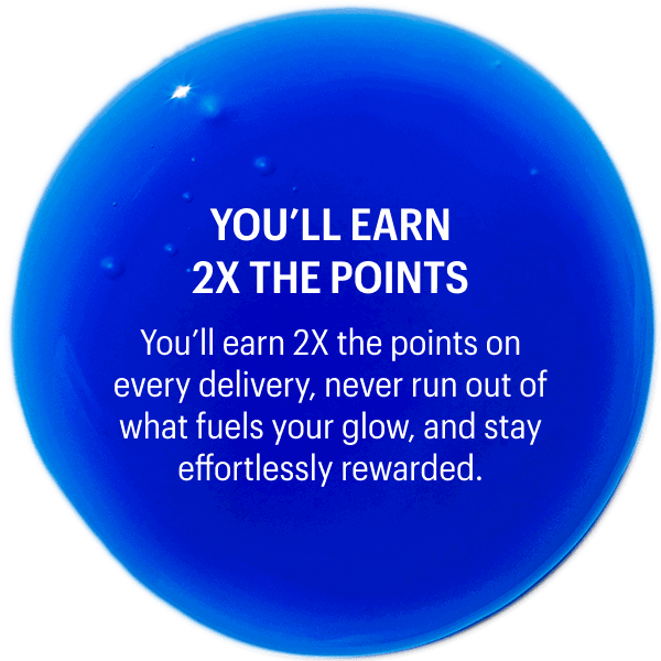 YOU’LL EARN 2X THE POINTS | You’ll earn 2X the points on every delivery, never run out of what fuels your glow, and stay effortlessly rewarded.