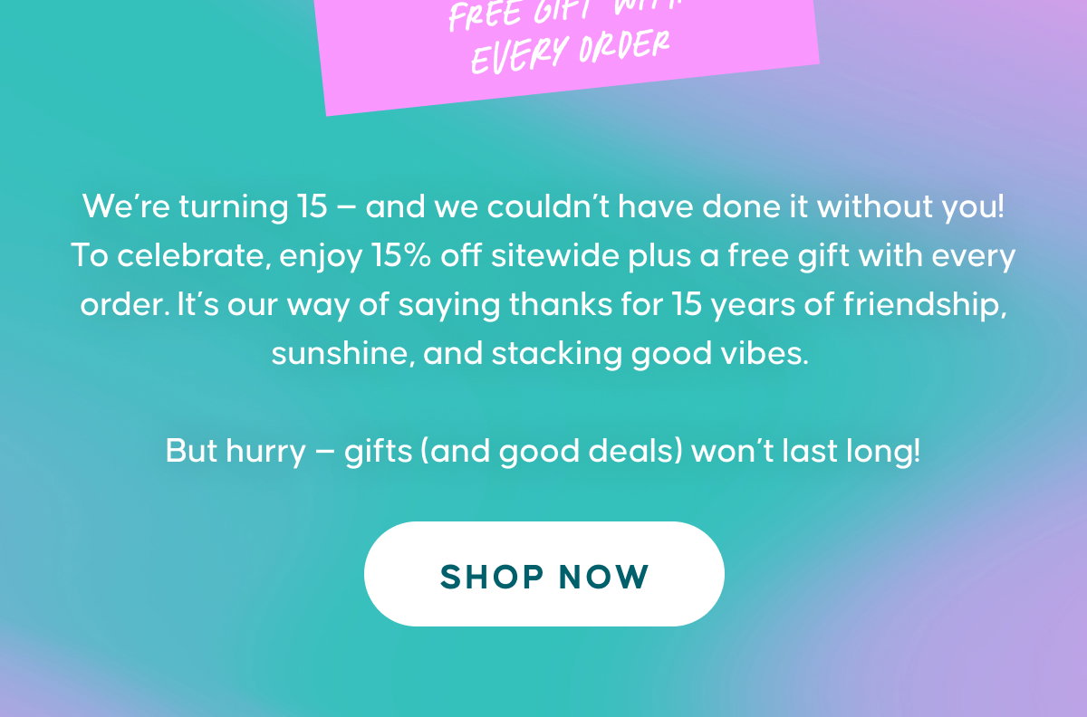 We’re turning 15 — and we couldn’t have done it without you! To celebrate, enjoy 15% off sitewide plus a free gift with every order. It’s our way of saying thanks for 15 years of friendship, sunshine, and stacking good vibes.  But hurry — gifts (and good deals) won’t last long! SHOP NOW
