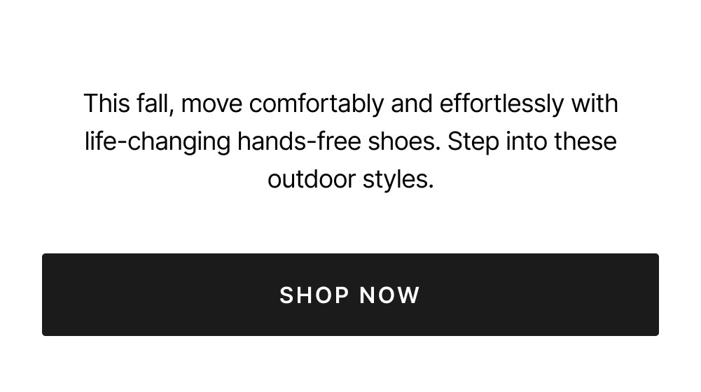 This fall, move comfortably and effortlessly with life-changing hands-free styles. Step into these outdoor styles. Shop now.