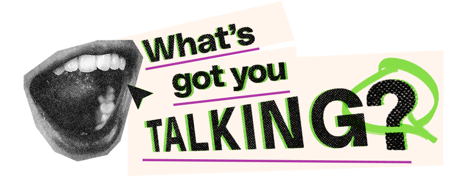 What's got you talking?